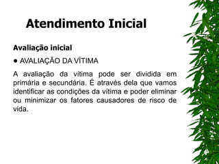 Atendimento Inicial
Avaliação inicial
• AVALIAÇÃO DA VÍTIMA
A avaliação da vítima pode ser dividida em
primária e secundária. É através dela que vamos
identificar as condições da vítima e poder eliminar
ou minimizar os fatores causadores de risco de
vida.
 