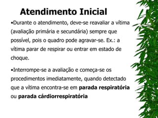 Atendimento Inicial
•Durante o atendimento, deve-se reavaliar a vítima
(avaliação primária e secundária) sempre que
possível, pois o quadro pode agravar-se. Ex.: a
vítima parar de respirar ou entrar em estado de
choque.
•Interrompe-se a avaliação e começa-se os
procedimentos imediatamente, quando detectado
que a vítima encontra-se em parada respiratória
ou parada cárdiorrespiratória
 