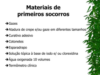 Materiais de
primeiros socorros
Gazes
Atadura de crepe e/ou gaze em diferentes tamanhos
Curativo adesivo
Cotonetes
Esparadrapo
Solução tópica à base de iodo e/ ou clorexidina
Água oxigenada 10 volumes
Termômetro clínico
 