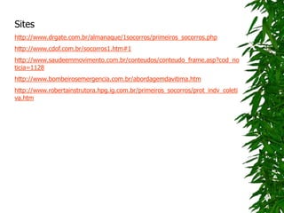 Sites
http://www.drgate.com.br/almanaque/1socorros/primeiros_socorros.php
http://www.cdof.com.br/socorros1.htm#1
http://www.saudeemmovimento.com.br/conteudos/conteudo_frame.asp?cod_no
ticia=1128
http://www.bombeirosemergencia.com.br/abordagemdavitima.htm
http://www.robertainstrutora.hpg.ig.com.br/primeiros_socorros/prot_indv_coleti
va.htm
 