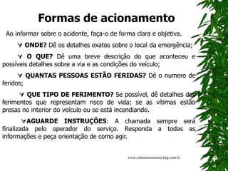 Formas de acionamento
Ao informar sobre o acidente, faça-o de forma clara e objetiva.
 ONDE? Dê os detalhes exatos sobre o local da emergência;
 O QUE? Dê uma breve descrição do que aconteceu e
possíveis detalhes sobre a via e as condições do veículo;
 QUANTAS PESSOAS ESTÃO FERIDAS? Dê o numero de
feridos;
 QUE TIPO DE FERIMENTO? Se possível, dê detalhes dos
ferimentos que representam risco de vida; se as vítimas estão
presas no interior do veículo ou se está incendiando.
AGUARDE INSTRUÇÕES: A chamada sempre será
finalizada pelo operador do serviço. Responda a todas as
informações e peça orientação de como agir.
www.robertainstrutura.hpg.com.br
 