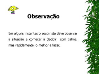 Observação
Em alguns instantes o socorrista deve observar
a situação e começar a decidir com calma,
mas rapidamente, o melhor a fazer.
 