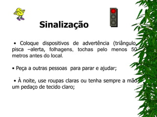 Sinalização
• Coloque dispositivos de advertência (triângulo,
pisca –alerta, folhagens, tochas pelo menos 50
metros antes do local.
• Peça a outras pessoas para parar e ajudar;
• À noite, use roupas claras ou tenha sempre a mão
um pedaço de tecido claro;
 
