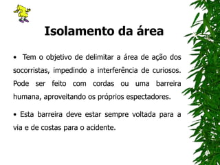 Isolamento da área
• Tem o objetivo de delimitar a área de ação dos
socorristas, impedindo a interferência de curiosos.
Pode ser feito com cordas ou uma barreira
humana, aproveitando os próprios espectadores.
• Esta barreira deve estar sempre voltada para a
via e de costas para o acidente.
 