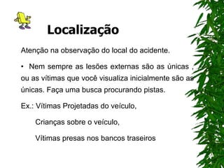 Localização
Atenção na observação do local do acidente.
• Nem sempre as lesões externas são as únicas ,
ou as vítimas que você visualiza inicialmente são as
únicas. Faça uma busca procurando pistas.
Ex.: Vítimas Projetadas do veículo,
Crianças sobre o veículo,
Vítimas presas nos bancos traseiros
 