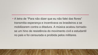 • A letra de “Para não dizer que eu não falei das flores”
transmitia esperança e incentivava os brasileiros a se
mobilizarem contra a ditadura. A música acabou tornado-
se um hino de resistência do movimento civil e estudantil
no país e foi censurada e proibida pelos militares.
 
