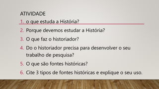 ATIVIDADE
1. o que estuda a História?
2. Porque devemos estudar a História?
3. O que faz o historiador?
4. Do o historiador precisa para desenvolver o seu
trabalho de pesquisa?
5. O que são fontes históricas?
6. Cite 3 tipos de fontes históricas e explique o seu uso.
 