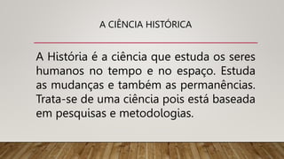 A CIÊNCIA HISTÓRICA
A História é a ciência que estuda os seres
humanos no tempo e no espaço. Estuda
as mudanças e também as permanências.
Trata-se de uma ciência pois está baseada
em pesquisas e metodologias.
 