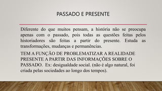 PASSADO E PRESENTE
Diferente do que muitos pensam, a história não se preocupa
apenas com o passado, pois todas as questões feitas pelos
historiadores são feitas a partir do presente. Estuda as
transformações, mudanças e permanências.
TEM A FUNÇÃO DE PROBLEMATIZAR A REALIDADE
PRESENTE A PARTIR DAS INFORMAÇÕES SOBRE O
PASSADO. Ex: desigualdade social. (não é algo natural, foi
criada pelas sociedades ao longo dos tempos).
 