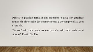 Depois, o passado torna-se um problema e deve ser estudado
através da observação dos acontecimento e do compromisso com
a verdade.
“Se você não sabe nada do seu passado, não sabe nada de si
mesmo”. Flávio Coelho.
 