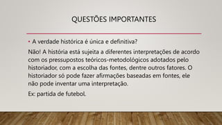 QUESTÕES IMPORTANTES
• A verdade histórica é única e definitiva?
Não! A história está sujeita a diferentes interpretações de acordo
com os pressupostos teóricos-metodológicos adotados pelo
historiador, com a escolha das fontes, dentre outros fatores. O
historiador só pode fazer afirmações baseadas em fontes, ele
não pode inventar uma interpretação.
Ex: partida de futebol.
 