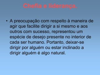 Chefia e liderança.
• A preocupação com respeito à maneira de
agir que facilite dirigir a si mesmo e aos
outros com sucesso, representou um
espécie de desejo presente no interior de
cada ser humano. Portanto, deixar-se
dirigir por alguém ou estar inclinado a
dirigir alguém é algo natural.
 