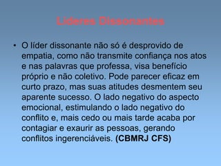 Líderes Dissonantes
• O líder dissonante não só é desprovido de
empatia, como não transmite confiança nos atos
e nas palavras que professa, visa benefício
próprio e não coletivo. Pode parecer eficaz em
curto prazo, mas suas atitudes desmentem seu
aparente sucesso. O lado negativo do aspecto
emocional, estimulando o lado negativo do
conflito e, mais cedo ou mais tarde acaba por
contagiar e exaurir as pessoas, gerando
conflitos ingerenciáveis. (CBMRJ CFS)
 