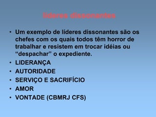 líderes dissonantes
• Um exemplo de líderes dissonantes são os
chefes com os quais todos têm horror de
trabalhar e resistem em trocar idéias ou
“despachar” o expediente.
• LIDERANÇA
• AUTORIDADE
• SERVIÇO E SACRIFÍCIO
• AMOR
• VONTADE (CBMRJ CFS)
 