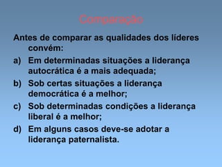 Comparação
Antes de comparar as qualidades dos líderes
convém:
a) Em determinadas situações a liderança
autocrática é a mais adequada;
b) Sob certas situações a liderança
democrática é a melhor;
c) Sob determinadas condições a liderança
liberal é a melhor;
d) Em alguns casos deve-se adotar a
liderança paternalista.
 