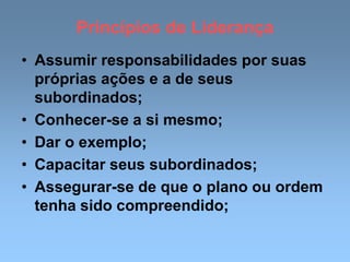 Princípios de Liderança
• Assumir responsabilidades por suas
próprias ações e a de seus
subordinados;
• Conhecer-se a si mesmo;
• Dar o exemplo;
• Capacitar seus subordinados;
• Assegurar-se de que o plano ou ordem
tenha sido compreendido;
 
