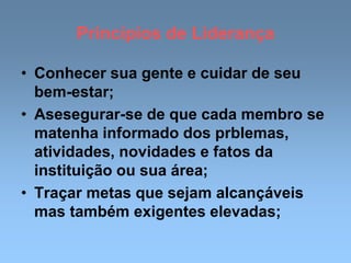 Princípios de Liderança
• Conhecer sua gente e cuidar de seu
bem-estar;
• Asesegurar-se de que cada membro se
matenha informado dos prblemas,
atividades, novidades e fatos da
instituição ou sua área;
• Traçar metas que sejam alcançáveis
mas também exigentes elevadas;
 