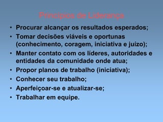 Princípios de Liderança
• Procurar alcançar os resultados esperados;
• Tomar decisões viáveis e oportunas
(conhecimento, coragem, iniciativa e juízo);
• Manter contato com os líderes, autoridades e
entidades da comunidade onde atua;
• Propor planos de trabalho (iniciativa);
• Conhecer seu trabalho;
• Aperfeiçoar-se e atualizar-se;
• Trabalhar em equipe.
 