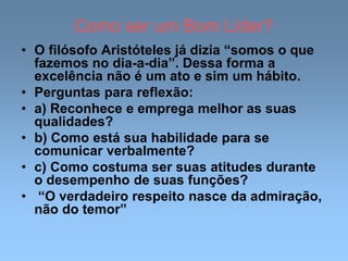 Como ser um Bom Líder?
• O filósofo Aristóteles já dizia “somos o que
fazemos no dia-a-dia”. Dessa forma a
excelência não é um ato e sim um hábito.
• Perguntas para reflexão:
• a) Reconhece e emprega melhor as suas
qualidades?
• b) Como está sua habilidade para se
comunicar verbalmente?
• c) Como costuma ser suas atitudes durante
o desempenho de suas funções?
• “O verdadeiro respeito nasce da admiração,
não do temor”
 