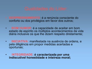 Qualidades do Líder:
• DESPREENDIMENTO: é a renúncia consciente do
conforto ou dos privilégios em favor dos outros;
• BOM HUMOR: é a capacidade de aceitar em bom
estado de espírito os múltiplos acontecimentos da vida
diária inclusive os que lhe dizem respeito diretamente;
• INICIATIVA: manifestada na ausência de ordens, e
pela diligência em propor medidas acertadas e
oportunas;
• INTEGRIDADE: é caracterizada por uma
indiscutível honestidade e inteireza moral;
 