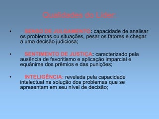 Qualidades do Líder:
• SENSO DE JULGAMENTO: capacidade de analisar
os problemas ou situações, pesar os fatores e chegar
a uma decisão judiciosa;
• SENTIMENTO DE JUSTIÇA: caracterizado pela
ausência de favoritismo e aplicação imparcial e
equânime dos prêmios e das punições;
• INTELIGÊNCIA: revelada pela capacidade
intelectual na solução dos problemas que se
apresentam em seu nível de decisão;
 