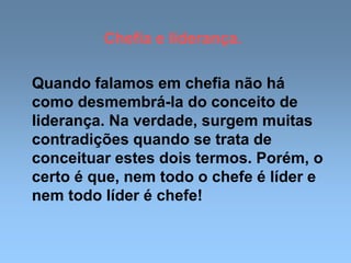 Chefia e liderança.
Quando falamos em chefia não há
como desmembrá-la do conceito de
liderança. Na verdade, surgem muitas
contradições quando se trata de
conceituar estes dois termos. Porém, o
certo é que, nem todo o chefe é líder e
nem todo líder é chefe!
 