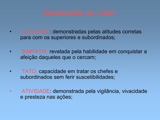 Qualidades do Líder:
• LEALDADE: demonstradas pelas atitudes corretas
para com os superiores e subordinados;
• SIMPATIA: revelada pela habilidade em conquistar a
afeição daqueles que o cercam;
• TATO: capacidade em tratar os chefes e
subordinados sem ferir suscetibilidades;
• ATIVIDADE: demonstrada pela vigilância, vivacidade
e presteza nas ações;
 