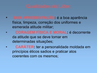 Qualidades do Líder:
• BOA APRESENTAÇÃO: é a boa aparência
física, limpeza, correção dos uniformes e
esmerada atitude militar;
• CORAGEM FÍSICA E MORAL: é decorrente
da atitude que se deve tomar em
determinadas situações;
• CARÁTER: ter a personalidade moldada em
princípios éticos sadios e praticar atos
coerentes com os mesmos;
 