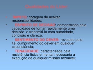 Qualidades do Líder:
• ÍMPETO: coragem de aceitar
responsabilidades;
• ESPÍRITO DE DECISÃO: demonstrado pela
capacidade de tomar rapidamente uma
decisão e transmiti-la com autoridade,
concisão e clareza;
• SENTIMENTO DO DEVER: revelado pelo
fiel cumprimento do dever em qualquer
circunstância;
• TENACIDADE: caracterizada pela
resistência física e mental necessária a
execução de qualquer missão razoável;
 