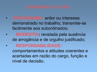 Qualidades do Líder:
• ENTUSIASMO: ardor ou interesse
demonstrado no trabalho, transmite-se
facilmente aos subordinados;
• MODÉSTIA: revelada pela ausência
de arrogância e de orgulho justificado;
• RESPONSABILIDADE:
comportamentos e atitudes coerentes e
acertadas em razão do cargo, função e
nível de decisão.
 