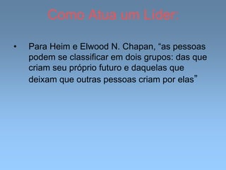 Como Atua um Líder:
• Para Heim e Elwood N. Chapan, “as pessoas
podem se classificar em dois grupos: das que
criam seu próprio futuro e daquelas que
deixam que outras pessoas criam por elas”
 