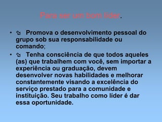 Para ser um bom líder.
•  Promova o desenvolvimento pessoal do
grupo sob sua responsabilidade ou
comando;
•  Tenha consciência de que todos aqueles
(as) que trabalhem com você, sem importar a
experiência ou graduação, devem
desenvolver novas habilidades e melhorar
constantemente visando a excelência do
serviço prestado para a comunidade e
instituição. Seu trabalho como líder é dar
essa oportunidade.
 