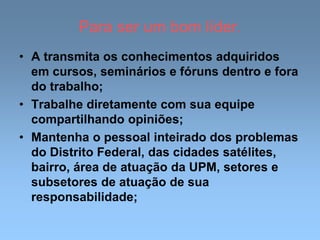 Para ser um bom líder.
• A transmita os conhecimentos adquiridos
em cursos, seminários e fóruns dentro e fora
do trabalho;
• Trabalhe diretamente com sua equipe
compartilhando opiniões;
• Mantenha o pessoal inteirado dos problemas
do Distrito Federal, das cidades satélites,
bairro, área de atuação da UPM, setores e
subsetores de atuação de sua
responsabilidade;
 