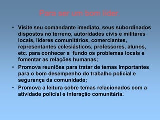 Para ser um bom líder.
• Visite seu comandante imediato, seus subordinados
dispostos no terreno, autoridades civis e militares
locais, líderes comunitários, comerciantes,
representantes eclesiásticos, professores, alunos,
etc. para conhecer a fundo os problemas locais e
fomentar as relações humanas;
• Promova reuniões para tratar de temas importantes
para o bom desempenho do trabalho policial e
segurança da comunidade;
• Promova a leitura sobre temas relacionados com a
atividade policial e interação comunitária.
 