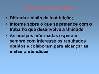 Para ser um bom líder.
• Difunda a visão da instituição;
• Informe sobre o que se pretende com o
trabalho que desenvolve a Unidade;
• As equipes informadas esperam
sempre com interesse os resultados
obtidos e colaboram para alcançar as
metas pretendidas.
 