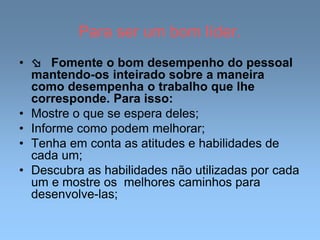Para ser um bom líder.
•  Fomente o bom desempenho do pessoal
mantendo-os inteirado sobre a maneira
como desempenha o trabalho que lhe
corresponde. Para isso:
• Mostre o que se espera deles;
• Informe como podem melhorar;
• Tenha em conta as atitudes e habilidades de
cada um;
• Descubra as habilidades não utilizadas por cada
um e mostre os melhores caminhos para
desenvolve-las;
 