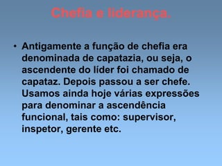 Chefia e liderança.
• Antigamente a função de chefia era
denominada de capatazia, ou seja, o
ascendente do líder foi chamado de
capataz. Depois passou a ser chefe.
Usamos ainda hoje várias expressões
para denominar a ascendência
funcional, tais como: supervisor,
inspetor, gerente etc.
 