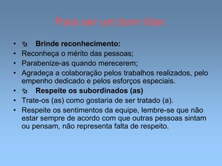Para ser um bom líder.
•  Brinde reconhecimento:
• Reconheça o mérito das pessoas;
• Parabenize-as quando merecerem;
• Agradeça a colaboração pelos trabalhos realizados, pelo
empenho dedicado e pelos esforços especiais.
•  Respeite os subordinados (as)
• Trate-os (as) como gostaria de ser tratado (a).
• Respeite os sentimentos da equipe, lembre-se que não
estar sempre de acordo com que outras pessoas sintam
ou pensam, não representa falta de respeito.
 