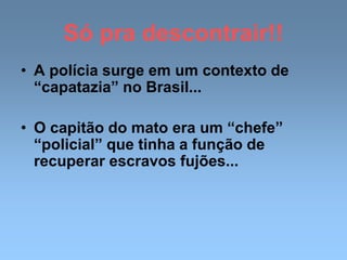 Só pra descontrair!!
• A polícia surge em um contexto de
“capatazia” no Brasil...
• O capitão do mato era um “chefe”
“policial” que tinha a função de
recuperar escravos fujões...
 