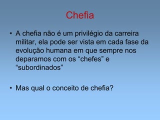 Chefia
• A chefia não é um privilégio da carreira
militar, ela pode ser vista em cada fase da
evolução humana em que sempre nos
deparamos com os “chefes” e
“subordinados”
• Mas qual o conceito de chefia?
 