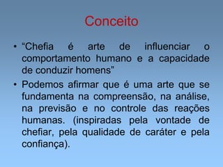 Conceito
• “Chefia é arte de influenciar o
comportamento humano e a capacidade
de conduzir homens”
• Podemos afirmar que é uma arte que se
fundamenta na compreensão, na análise,
na previsão e no controle das reações
humanas. (inspiradas pela vontade de
chefiar, pela qualidade de caráter e pela
confiança).
 