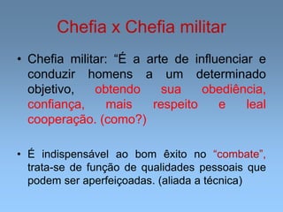 Chefia x Chefia militar
• Chefia militar: “É a arte de influenciar e
conduzir homens a um determinado
objetivo, obtendo sua obediência,
confiança, mais respeito e leal
cooperação. (como?)
• É indispensável ao bom êxito no “combate”,
trata-se de função de qualidades pessoais que
podem ser aperfeiçoadas. (aliada a técnica)
 