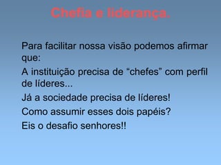 Chefia e liderança.
Para facilitar nossa visão podemos afirmar
que:
A instituição precisa de “chefes” com perfil
de líderes...
Já a sociedade precisa de líderes!
Como assumir esses dois papéis?
Eis o desafio senhores!!
 