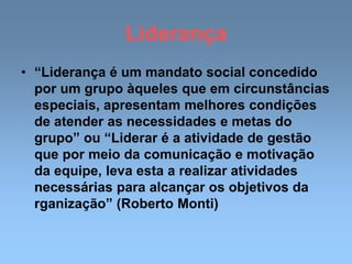 Liderança
• “Liderança é um mandato social concedido
por um grupo àqueles que em circunstâncias
especiais, apresentam melhores condições
de atender as necessidades e metas do
grupo” ou “Liderar é a atividade de gestão
que por meio da comunicação e motivação
da equipe, leva esta a realizar atividades
necessárias para alcançar os objetivos da
rganização” (Roberto Monti)
 