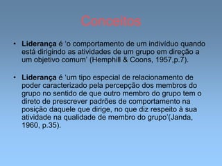 Conceitos
• Liderança é ‘o comportamento de um indivíduo quando
está dirigindo as atividades de um grupo em direção a
um objetivo comum’ (Hemphill & Coons, 1957,p.7).
• Liderança é ‘um tipo especial de relacionamento de
poder caracterizado pela percepção dos membros do
grupo no sentido de que outro membro do grupo tem o
direto de prescrever padrões de comportamento na
posição daquele que dirige, no que diz respeito à sua
atividade na qualidade de membro do grupo’(Janda,
1960, p.35).
 