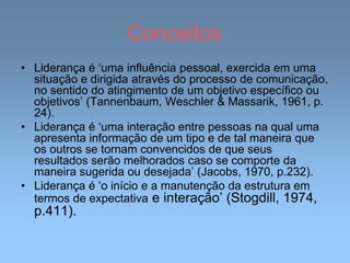 Conceitos
• Liderança é ‘uma influência pessoal, exercida em uma
situação e dirigida através do processo de comunicação,
no sentido do atingimento de um objetivo específico ou
objetivos’ (Tannenbaum, Weschler & Massarik, 1961, p.
24).
• Liderança é ‘uma interação entre pessoas na qual uma
apresenta informação de um tipo e de tal maneira que
os outros se tornam convencidos de que seus
resultados serão melhorados caso se comporte da
maneira sugerida ou desejada’ (Jacobs, 1970, p.232).
• Liderança é ‘o início e a manutenção da estrutura em
termos de expectativa e interação’ (Stogdill, 1974,
p.411).
 