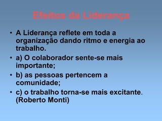 Efeitos da Liderança
• A Liderança reflete em toda a
organização dando ritmo e energia ao
trabalho.
• a) O colaborador sente-se mais
importante;
• b) as pessoas pertencem a
comunidade;
• c) o trabalho torna-se mais excitante.
(Roberto Monti)
 