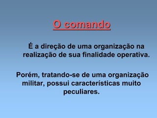 O comando
É a direção de uma organização na
realização de sua finalidade operativa.
Porém, tratando-se de uma organização
militar, possui características muito
peculiares.
 