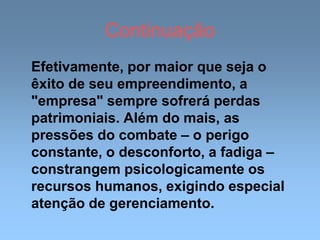 Continuação
Efetivamente, por maior que seja o
êxito de seu empreendimento, a
"empresa" sempre sofrerá perdas
patrimoniais. Além do mais, as
pressões do combate – o perigo
constante, o desconforto, a fadiga –
constrangem psicologicamente os
recursos humanos, exigindo especial
atenção de gerenciamento.
 