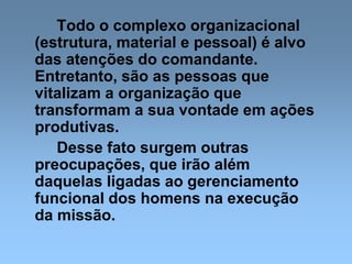 Todo o complexo organizacional
(estrutura, material e pessoal) é alvo
das atenções do comandante.
Entretanto, são as pessoas que
vitalizam a organização que
transformam a sua vontade em ações
produtivas.
Desse fato surgem outras
preocupações, que irão além
daquelas ligadas ao gerenciamento
funcional dos homens na execução
da missão.
 